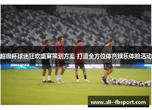 超级杯球迷狂欢盛宴策划方案 打造全方位体育娱乐体验活动