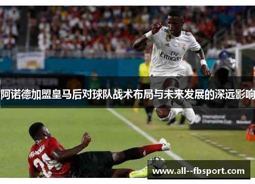 阿诺德加盟皇马后对球队战术布局与未来发展的深远影响