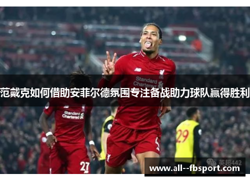 范戴克如何借助安菲尔德氛围专注备战助力球队赢得胜利