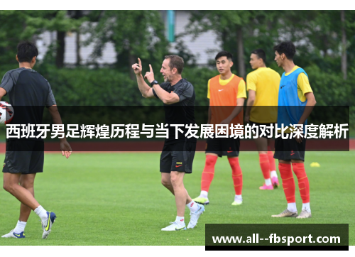 西班牙男足辉煌历程与当下发展困境的对比深度解析 西班牙男足辉煌历程与当下发展困境的对比深度解析