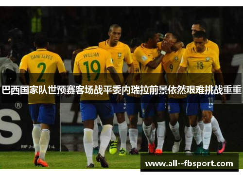 巴西国家队世预赛客场战平委内瑞拉前景依然艰难挑战重重 巴西国家队世预赛客场战平委内瑞拉前景依然艰难挑战重重